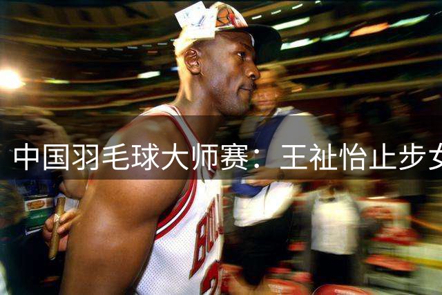 中国羽毛球大师赛：王祉怡止步女单四强